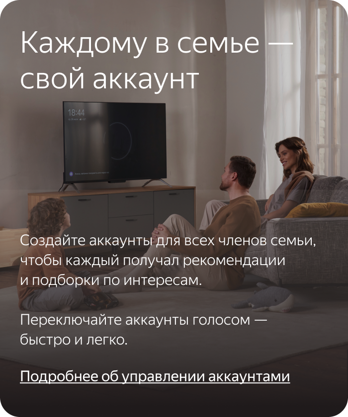 Каждому в семье — свой аккаунт. Создайте аккаунты для всех членов семьи, чтобы каждый получал рекомендации и подборки по интересам. Переключайте аккаунты голосом — быстро и легко.