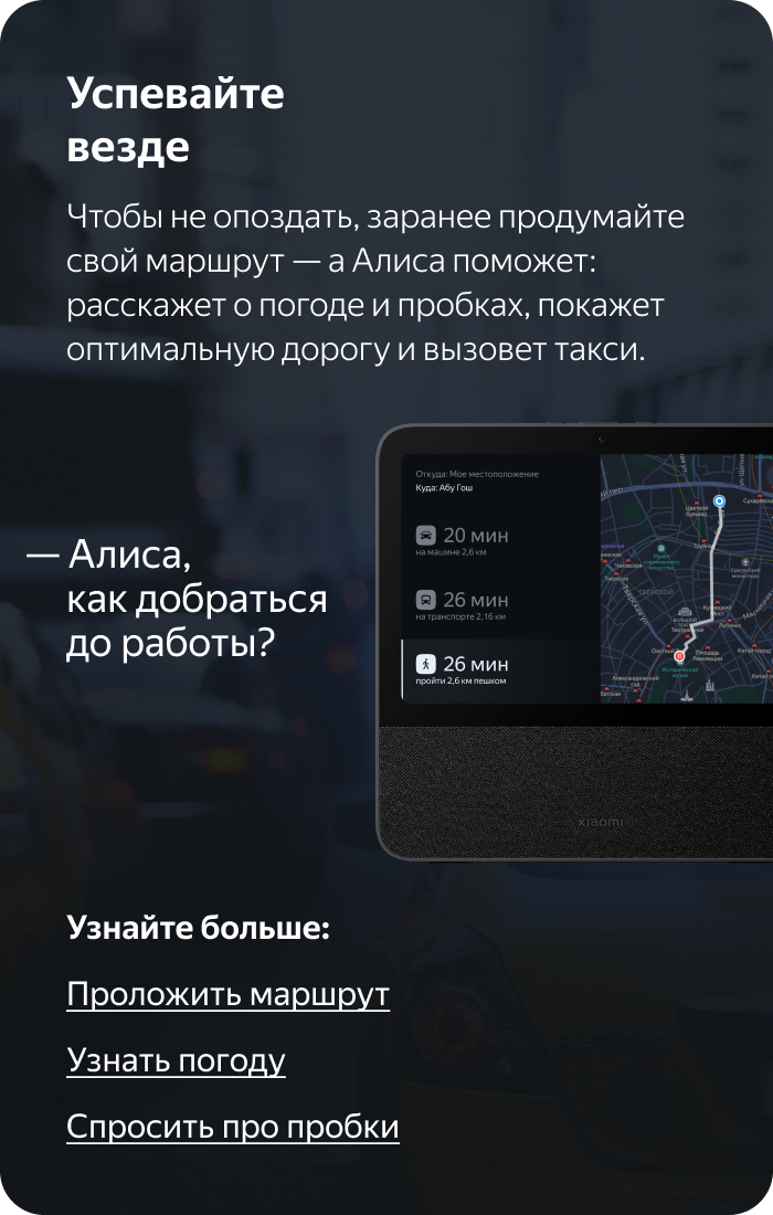 Успевайте везде. Чтобы не опоздать, заранее продумайте свой маршрут — а Алиса поможет: расскажет о погоде и пробках, покажет оптимальную дорогу и вызовет такси.